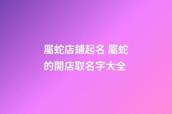 屬蛇店鋪起名 屬蛇的開店取名字大全-第1張-店鋪起名-玄機派